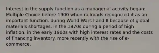 Interest in the supply function as a managerial activity began: Multiple Choice before 1900 when railroads recognized it as an important function. during World Wars I and II because of global materials shortages. in the 1970s during a period of high inflation. in the early 1980s with high interest rates and the costs of financing inventory. more recently with the rise of e-commerce.