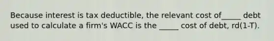 Because interest is tax deductible, the relevant cost of_____ debt used to calculate a firm's WACC is the _____ cost of debt, rd(1-T).