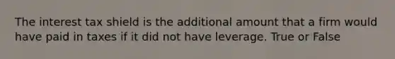 The interest tax shield is the additional amount that a firm would have paid in taxes if it did not have leverage. True or False