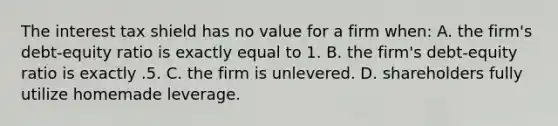 The interest tax shield has no value for a firm when: A. the firm's debt-equity ratio is exactly equal to 1. B. the firm's debt-equity ratio is exactly .5. C. the firm is unlevered. D. shareholders fully utilize homemade leverage.