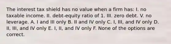 The interest tax shield has no value when a firm has: I. no taxable income. II. debt-equity ratio of 1. III. zero debt. V. no leverage. A. I and III only B. II and IV only C. I, III, and IV only D. II, III, and IV only E. I, II, and IV only F. None of the options are correct.