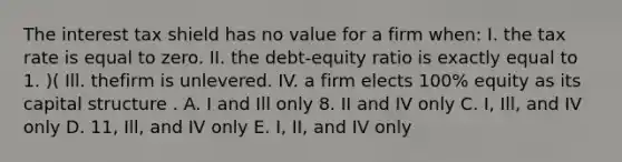 The interest tax shield has no value for a firm when: I. the tax rate is equal to zero. II. the debt-equity ratio is exactly equal to 1. )( Ill. thefirm is unlevered. IV. a firm elects 100% equity as its capital structure . A. I and Ill only 8. II and IV only C. I, Ill, and IV only D. 11, Ill, and IV only E. I, II, and IV only