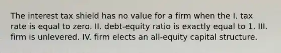 The interest tax shield has no value for a firm when the I. tax rate is equal to zero. II. debt-equity ratio is exactly equal to 1. III. firm is unlevered. IV. firm elects an all-equity capital structure.