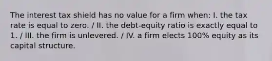 The interest tax shield has no value for a firm when: I. the tax rate is equal to zero. / II. the debt-equity ratio is exactly equal to 1. / III. the firm is unlevered. / IV. a firm elects 100% equity as its capital structure.