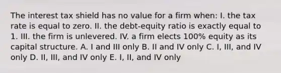 The interest tax shield has no value for a firm when: I. the tax rate is equal to zero. II. the debt-equity ratio is exactly equal to 1. III. the firm is unlevered. IV. a firm elects 100% equity as its capital structure. A. I and III only B. II and IV only C. I, III, and IV only D. II, III, and IV only E. I, II, and IV only