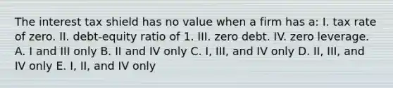 The interest tax shield has no value when a firm has a: I. tax rate of zero. II. debt-equity ratio of 1. III. zero debt. IV. zero leverage. A. I and III only B. II and IV only C. I, III, and IV only D. II, III, and IV only E. I, II, and IV only