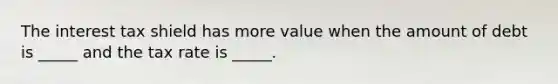 The interest tax shield has more value when the amount of debt is _____ and the tax rate is _____.