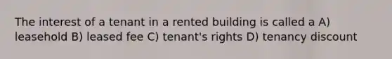 The interest of a tenant in a rented building is called a A) leasehold B) leased fee C) tenant's rights D) tenancy discount