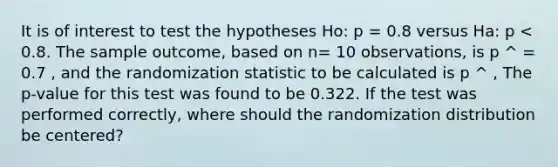 It is of interest to test the hypotheses Ho: p = 0.8 versus Ha: p < 0.8. The sample outcome, based on n= 10 observations, is p ^ = 0.7 , and the randomization statistic to be calculated is p ^ , The p-value for this test was found to be 0.322. If the test was performed correctly, where should the randomization distribution be centered?