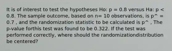 It is of interest to test the hypotheses Ho: p = 0.8 versus Ha: p < 0.8. The sample outcome, based on n= 10 observations, is p^ = 0.7 , and the randomization statistic to be calculated is p^ , The p-value forthis test was found to be 0.322. If the test was performed correctly, where should the randomizationdistribution be centered?