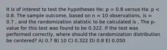 It is of interest to test the hypotheses Ho: p = 0.8 versus Ha: p < 0.8. The sample outcome, based on n = 10 observations, is = 0.7 , and the randomization statistic to be calculated is , The p-value for this test was found to be 0.322. If the test was performed correctly, where should the randomization distribution be centered? A) 0.7 B) 10 C) 0.322 D) 0.8 E) 0.050