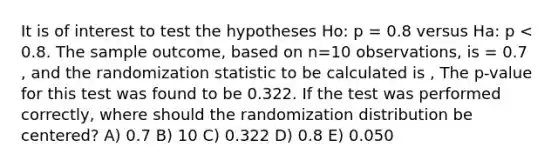 It is of interest to test the hypotheses Ho: p = 0.8 versus Ha: p < 0.8. The sample outcome, based on n=10 observations, is = 0.7 , and the randomization statistic to be calculated is , The p-value for this test was found to be 0.322. If the test was performed correctly, where should the randomization distribution be centered? A) 0.7 B) 10 C) 0.322 D) 0.8 E) 0.050