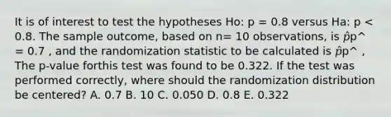 It is of interest to test the hypotheses Ho: p = 0.8 versus Ha: p < 0.8. The sample outcome, based on n= 10 observations, is 𝑝̂p^ = 0.7 , and the randomization statistic to be calculated is 𝑝̂p^ , The p-value forthis test was found to be 0.322. If the test was performed correctly, where should the randomization distribution be centered? A. 0.7 B. 10 C. 0.050 D. 0.8 E. 0.322