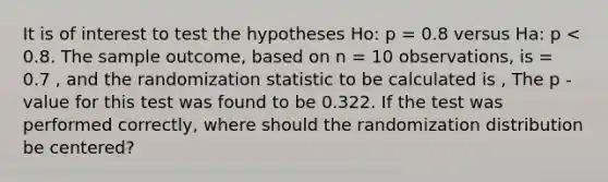 It is of interest to test the hypotheses Ho: p = 0.8 versus Ha: p < 0.8. The sample outcome, based on n = 10 observations, is = 0.7 , and the randomization statistic to be calculated is , The p -value for this test was found to be 0.322. If the test was performed correctly, where should the randomization distribution be centered?