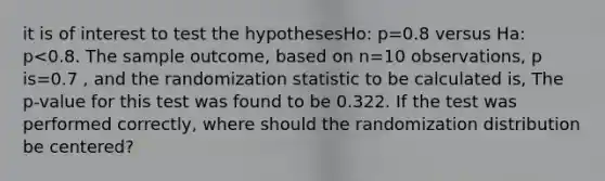 it is of interest to test the hypothesesHo: p=0.8 versus Ha: p<0.8. The sample outcome, based on n=10 observations, p is=0.7 , and the randomization statistic to be calculated is, The p-value for this test was found to be 0.322. If the test was performed correctly, where should the randomization distribution be centered?