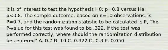 It is of interest to test the hypothesis H0: p=0.8 versus Ha: p<0.8. The sample outcome, based on n=10 observations, is P=0.7, and the randomization statistic to be calculated is P, The P-value for this test was found to be .322. If the test was performed correctly, where should the randomization distribution be centered? A. 0.7 B. 10 C. 0.322 D. 0.8 E. 0.050