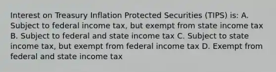 Interest on Treasury Inflation Protected Securities (TIPS) is: A. Subject to federal income tax, but exempt from state income tax B. Subject to federal and state income tax C. Subject to state income tax, but exempt from federal income tax D. Exempt from federal and state income tax