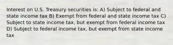 Interest on U.S. Treasury securities is: A) Subject to federal and state income tax B) Exempt from federal and state income tax C) Subject to state income tax, but exempt from federal income tax D) Subject to federal income tax, but exempt from state income tax