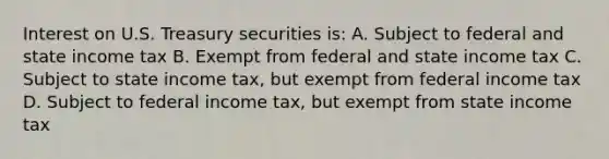 Interest on U.S. Treasury securities is: A. Subject to federal and state income tax B. Exempt from federal and state income tax C. Subject to state income tax, but exempt from federal income tax D. Subject to federal income tax, but exempt from state income tax