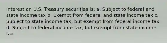 Interest on U.S. Treasury securities is: a. Subject to federal and state income tax b. Exempt from federal and state income tax c. Subject to state income tax, but exempt from federal income tax d. Subject to federal income tax, but exempt from state income tax