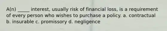 A(n) _____ interest, usually risk of financial loss, is a requirement of every person who wishes to purchase a policy. a. contractual b. insurable c. promissory d. negligence