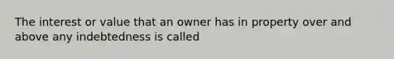 The interest or value that an owner has in property over and above any indebtedness is called