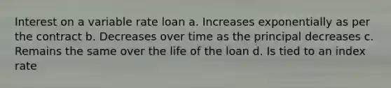 Interest on a variable rate loan a. Increases exponentially as per the contract b. Decreases over time as the principal decreases c. Remains the same over the life of the loan d. Is tied to an index rate