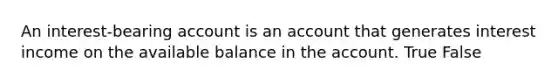 An interest-bearing account is an account that generates interest income on the available balance in the account. True False