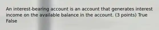 An interest-bearing account is an account that generates interest income on the available balance in the account. (3 points) True False