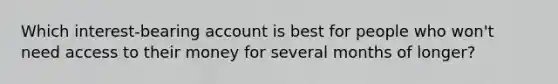 Which interest-bearing account is best for people who won't need access to their money for several months of longer?