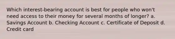 Which interest-bearing account is best for people who won't need access to their money for several months of longer? a. Savings Account b. Checking Account c. Certificate of Deposit d. Credit card