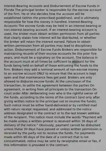 Interest-Bearing Accounts and Disbursement of Escrow Funds in Florida The principal broker is responsible for the escrow account of the firm. He or she decides how the account will be established (within the prescribed guidelines), and is ultimately responsible for how the money is handled. Interest-Bearing Accounts The escrow funds may be held in an interest-bearing or non-interest-bearing account. If an interest-bearing account is used, the broker must obtain written permission from all parties that clearly states how interest will be distributed, or whether the broker will retain the interest earned. Failure to obtain written permission from all parties may lead to disciplinary action. Disbursement of Escrow Funds Brokers are responsible for maintaining records of their escrow accounts for the prior five years, and must be a signatory on the account. The balance in the account must at all times be sufficient to account for the funds being held on behalf of those entrusting the funds to the firm. Brokers may add a nominal amount of non-escrow money to an escrow account ONLY to ensure that the account is kept open and that maintenance fees get paid. Brokers are only allowed to disburse escrow funds: At the conclusion of the transaction, to settle the agreement between the parties On agreement, in writing from all principals to the transaction On court order After deliberating over who is the rightful owner of the funds, according to the terms of the contract (and only after giving written notice to the principal not to receive the funds). Such notice must be either hand-delivered or by certified mail with return receipt requested, and addressed to the notice address designated in the contract or to the last known address of the recipient. This notice must include the words "Payment will be made unless a written protest is received within 30 days of delivery of the notice." Obviously, payment cannot be disbursed unless these 30 days have passed or unless written permission is received by the party not to receive the funds. For payments made within 90 days of the date of a contract that is not consummated, notice may be sent by receiptable email or fax, if this information is provided in the contract.