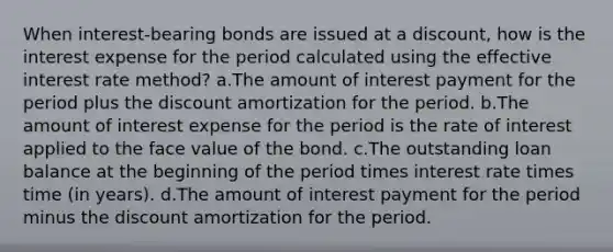 When interest-bearing bonds are issued at a discount, how is the interest expense for the period calculated using the effective interest rate method? a.The amount of interest payment for the period plus the discount amortization for the period. b.The amount of interest expense for the period is the rate of interest applied to the face value of the bond. c.The outstanding loan balance at the beginning of the period times interest rate times time (in years). d.The amount of interest payment for the period minus the discount amortization for the period.