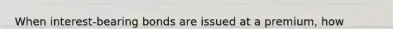When interest-bearing bonds are issued at a premium, how much is the interest expense for the period calculated using the effective interest rate method?