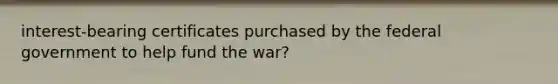 interest-bearing certificates purchased by the federal government to help fund the war?