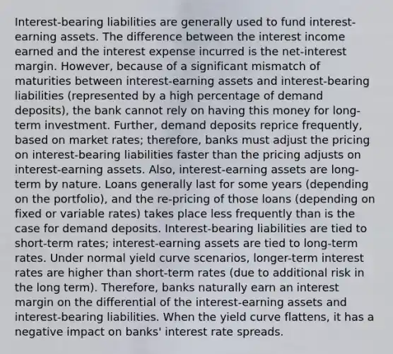 Interest-bearing liabilities are generally used to fund interest-earning assets. The difference between the interest income earned and the interest expense incurred is the net-interest margin. However, because of a significant mismatch of maturities between interest-earning assets and interest-bearing liabilities (represented by a high percentage of demand deposits), the bank cannot rely on having this money for long-term investment. Further, demand deposits reprice frequently, based on market rates; therefore, banks must adjust the pricing on interest-bearing liabilities faster than the pricing adjusts on interest-earning assets. Also, interest-earning assets are long-term by nature. Loans generally last for some years (depending on the portfolio), and the re-pricing of those loans (depending on fixed or variable rates) takes place less frequently than is the case for demand deposits. Interest-bearing liabilities are tied to short-term rates; interest-earning assets are tied to long-term rates. Under normal yield curve scenarios, longer-term interest rates are higher than short-term rates (due to additional risk in the long term). Therefore, banks naturally earn an interest margin on the differential of the interest-earning assets and interest-bearing liabilities. When the yield curve flattens, it has a negative impact on banks' interest rate spreads.