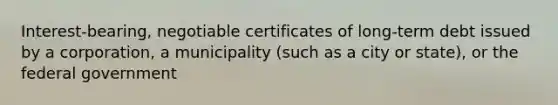 Interest-bearing, negotiable certificates of long-term debt issued by a corporation, a municipality (such as a city or state), or the federal government