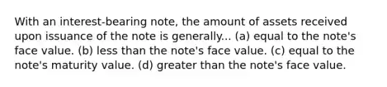 With an interest-bearing note, the amount of assets received upon issuance of the note is generally... (a) equal to the note's face value. (b) <a href='https://www.questionai.com/knowledge/k7BtlYpAMX-less-than' class='anchor-knowledge'>less than</a> the note's face value. (c) equal to the note's maturity value. (d) <a href='https://www.questionai.com/knowledge/ktgHnBD4o3-greater-than' class='anchor-knowledge'>greater than</a> the note's face value.