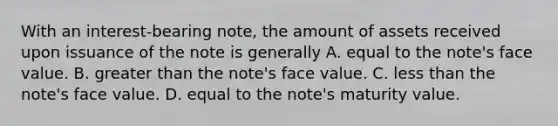 With an interest-bearing note, the amount of assets received upon issuance of the note is generally A. equal to the note's face value. B. greater than the note's face value. C. less than the note's face value. D. equal to the note's maturity value.