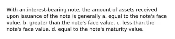 With an interest-bearing note, the amount of assets received upon issuance of the note is generally a. equal to the note's face value. b. greater than the note's face value. c. less than the note's face value. d. equal to the note's maturity value.