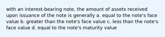 with an interest-bearing note, the amount of assets received upon issuance of the note is generally a. equal to the note's face value b. greater than the note's face value c. less than the note's face value d. equal to the note's maturity value