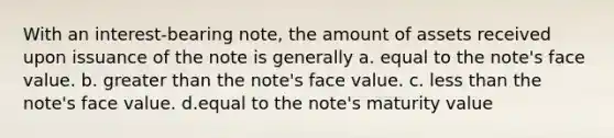 With an interest-bearing note, the amount of assets received upon issuance of the note is generally a. equal to the note's face value. b. greater than the note's face value. c. less than the note's face value. d.equal to the note's maturity value