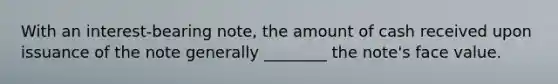 With an interest-bearing note, the amount of cash received upon issuance of the note generally ________ the note's face value.
