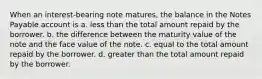 When an interest-bearing note matures, the balance in the Notes Payable account is a. less than the total amount repaid by the borrower. b. the difference between the maturity value of the note and the face value of the note. c. equal to the total amount repaid by the borrower. d. greater than the total amount repaid by the borrower.