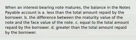 When an interest-bearing note matures, the balance in the Notes Payable account is a. less than the total amount repaid by the borrower. b. the difference between the maturity value of the note and the face value of the note. c. equal to the total amount repaid by the borrower. d. greater than the total amount repaid by the borrower.