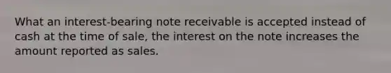 What an interest-bearing note receivable is accepted instead of cash at the time of sale, the interest on the note increases the amount reported as sales.