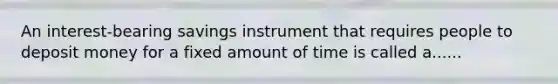 An interest-bearing savings instrument that requires people to deposit money for a fixed amount of time is called a......