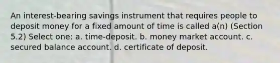 An interest-bearing savings instrument that requires people to deposit money for a fixed amount of time is called a(n) (Section 5.2) Select one: a. time-deposit. b. money market account. c. secured balance account. d. certificate of deposit.