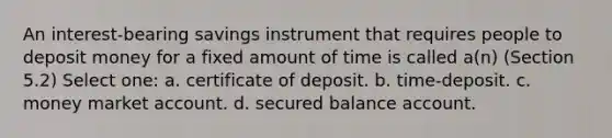 An interest-bearing savings instrument that requires people to deposit money for a fixed amount of time is called a(n) (Section 5.2) Select one: a. certificate of deposit. b. time-deposit. c. money market account. d. secured balance account.