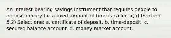 An interest-bearing savings instrument that requires people to deposit money for a fixed amount of time is called a(n) (Section 5.2) Select one: a. certificate of deposit. b. time-deposit. c. secured balance account. d. money market account.